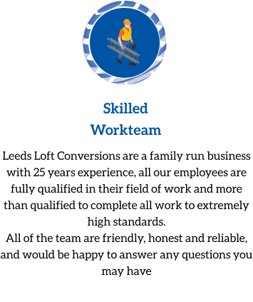Skilled Workteam Leeds Loft Conversions are a family run business with 25 years experience, all our employees are fully qualified in their field of work and more than qualified to complete all work to extremely high standards. All of the team are friendly, honest and reliable, and would be happy to answer any questions you may have